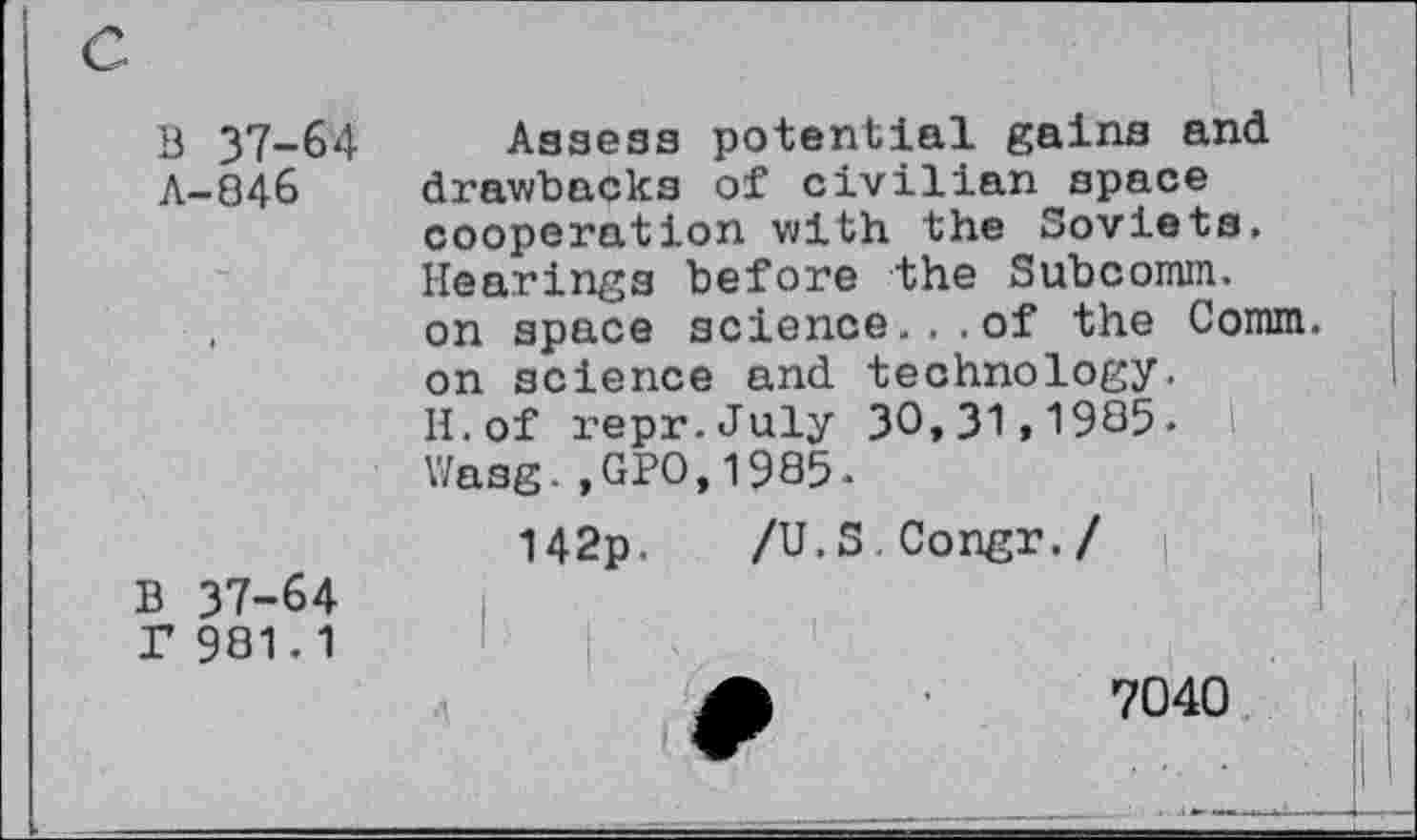 ﻿В 37-64 Л-846
В 37-64 Г 981.1
Assess potential gains and drawbacks of civilian space cooperation with the Soviets. Hearings before the Subcomm. on space science. . .of the Connn. on science and technology. H.of repr.July 30,31,1985.
Wasg.,GPO,1985.	,
142p. /U.S Congr./ |
7040